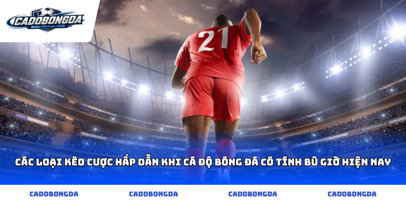 Các loại kèo cược hấp dẫn khi cá độ bóng đá có tính bù giờ hiện nay