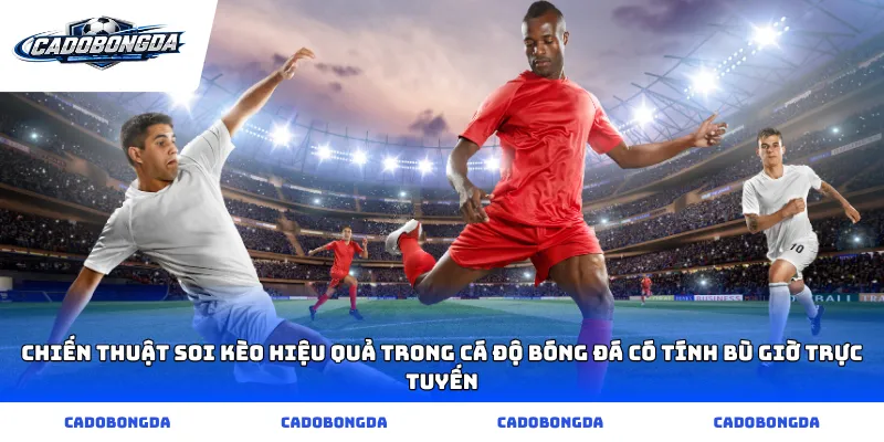 Chiến thuật soi kèo hiệu quả trong cá độ bóng đá có tính bù giờ trực tuyến