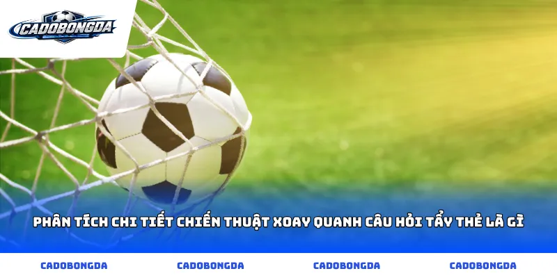 Phân tích chi tiết chiến thuật xoay quanh câu hỏi tẩy thẻ là gì
